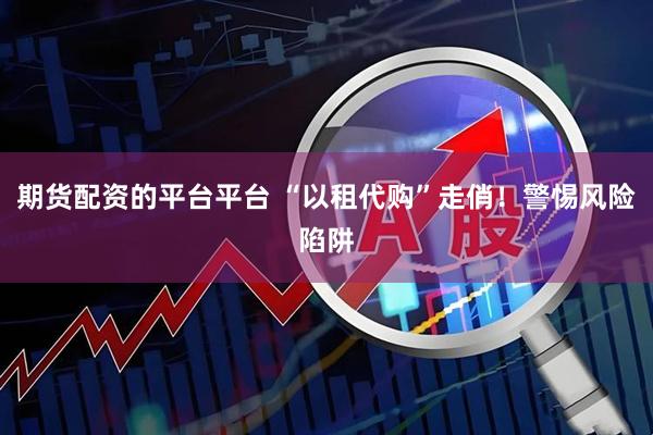 期货配资的平台平台 “以租代购”走俏！警惕风险陷阱